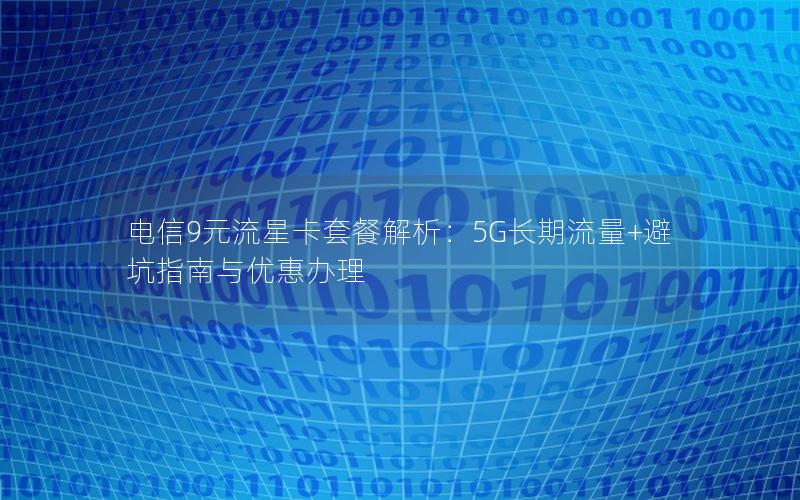 电信9元流星卡套餐解析：5G长期流量+避坑指南与优惠办理
