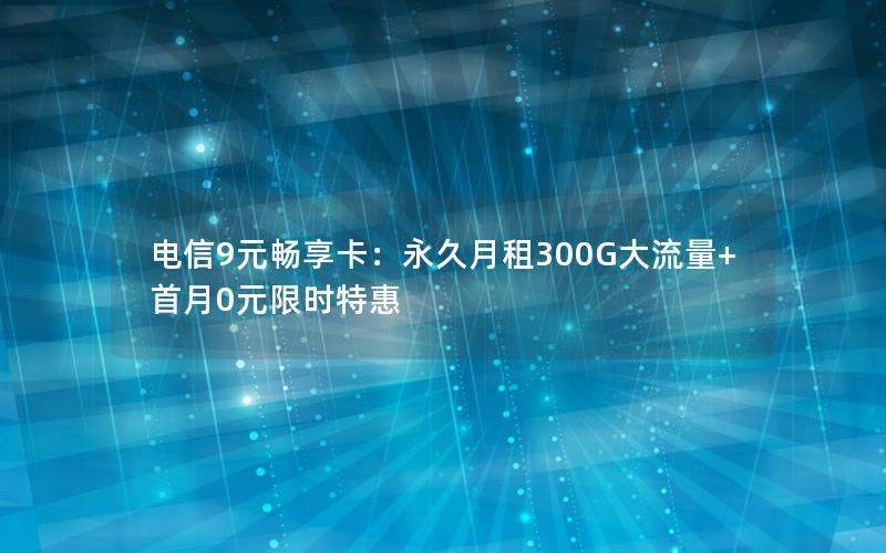 电信9元畅享卡：永久月租300G大流量+首月0元限时特惠