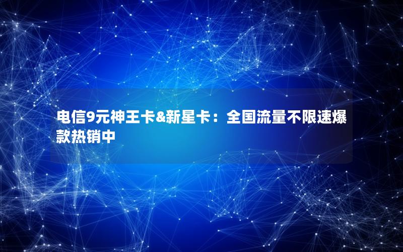 电信9元神王卡&新星卡：全国流量不限速爆款热销中