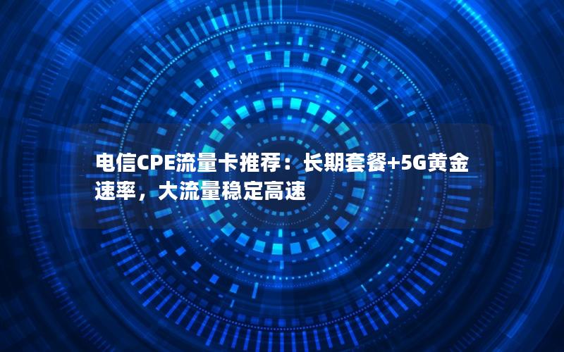 电信CPE流量卡推荐：长期套餐+5G黄金速率，大流量稳定高速