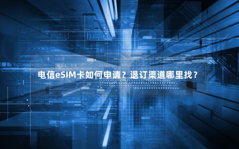 电信eSIM卡如何申请？退订渠道哪里找？
