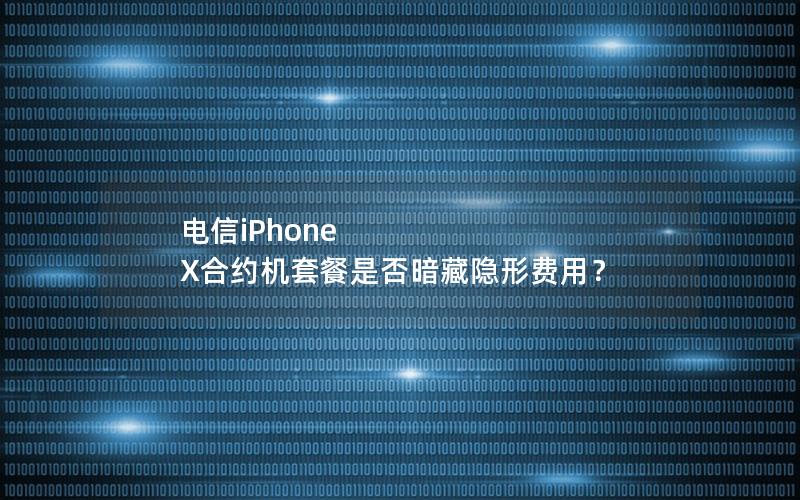电信iPhone X合约机套餐是否暗藏隐形费用？