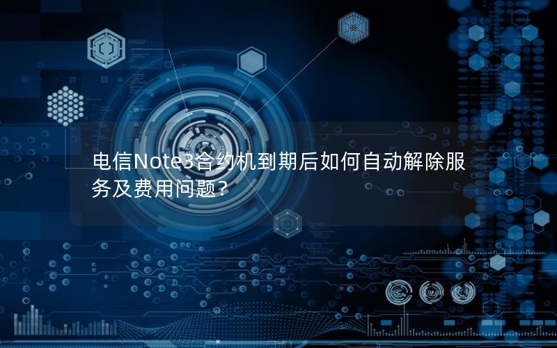 电信Note3合约机到期后如何自动解除服务及费用问题？