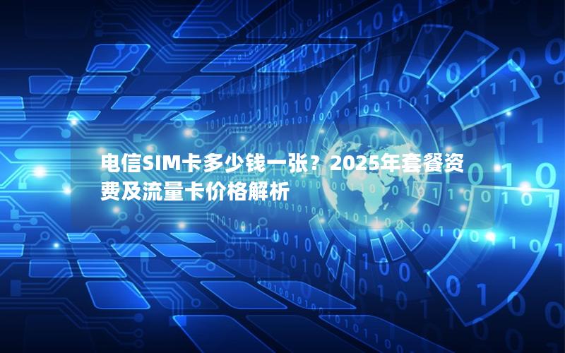 电信SIM卡多少钱一张？2025年套餐资费及流量卡价格解析