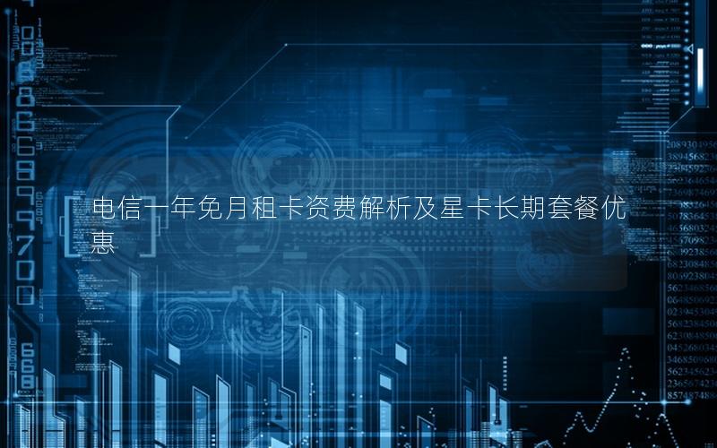 电信一年免月租卡资费解析及星卡长期套餐优惠
