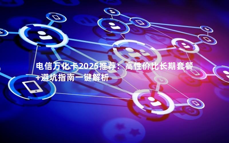电信万化卡2025推荐：高性价比长期套餐+避坑指南一键解析