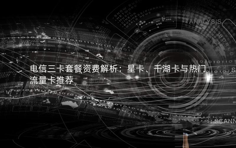 电信三卡套餐资费解析：星卡、千湖卡与热门流量卡推荐