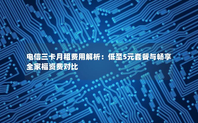 电信三卡月租费用解析：低至5元套餐与畅享全家福资费对比
