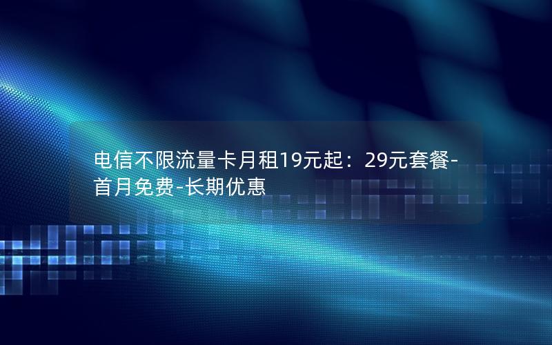 电信不限流量卡月租19元起：29元套餐-首月免费-长期优惠