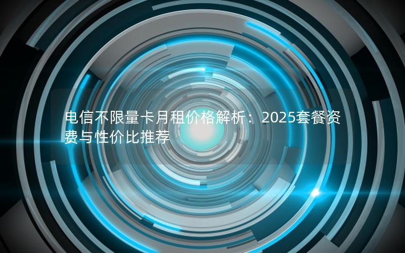 电信不限量卡月租价格解析：2025套餐资费与性价比推荐