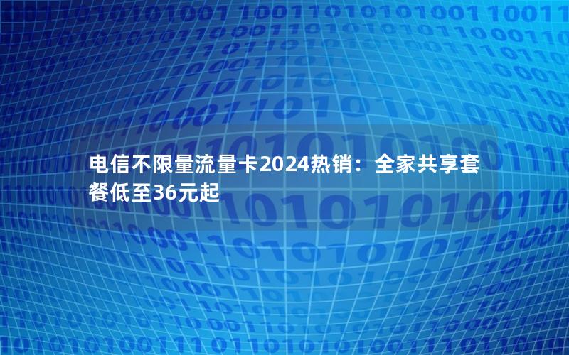 电信不限量流量卡2024热销：全家共享套餐低至36元起