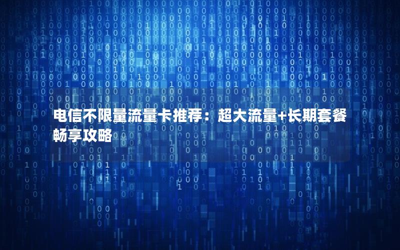 电信不限量流量卡推荐：超大流量+长期套餐畅享攻略