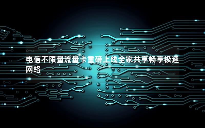 电信不限量流量卡重磅上线全家共享畅享极速网络