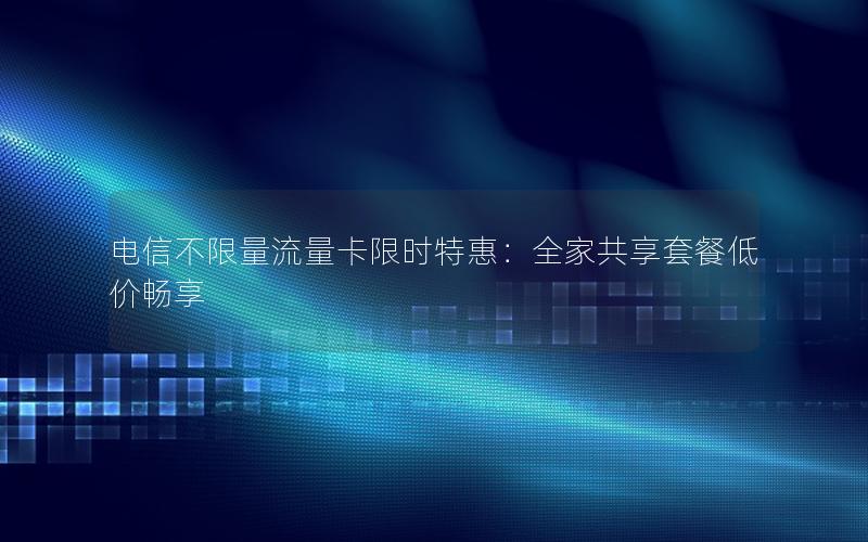 电信不限量流量卡限时特惠：全家共享套餐低价畅享