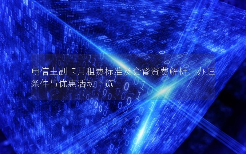 电信主副卡月租费标准及套餐资费解析：办理条件与优惠活动一览