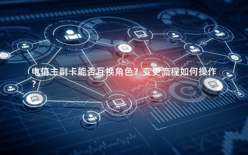 电信主副卡能否互换角色？变更流程如何操作？