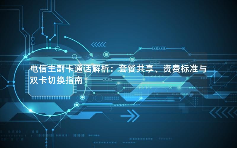 电信主副卡通话解析：套餐共享、资费标准与双卡切换指南