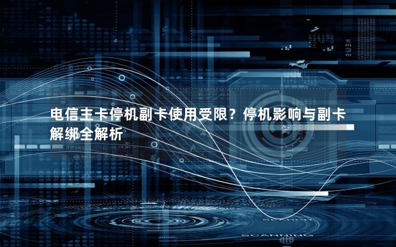 电信主卡停机副卡使用受限？停机影响与副卡解绑全解析