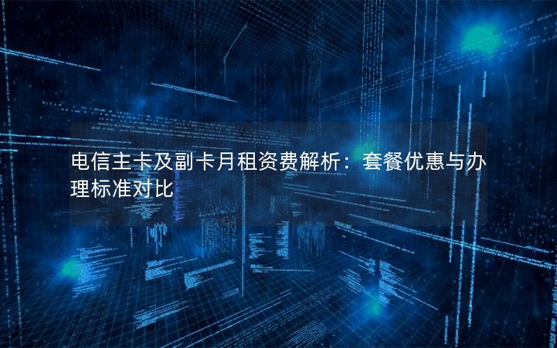 电信主卡及副卡月租资费解析：套餐优惠与办理标准对比