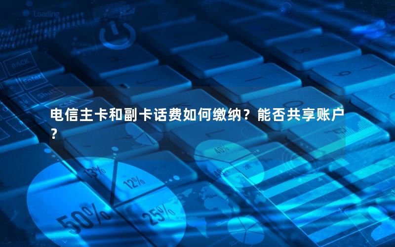 电信主卡和副卡话费如何缴纳？能否共享账户？