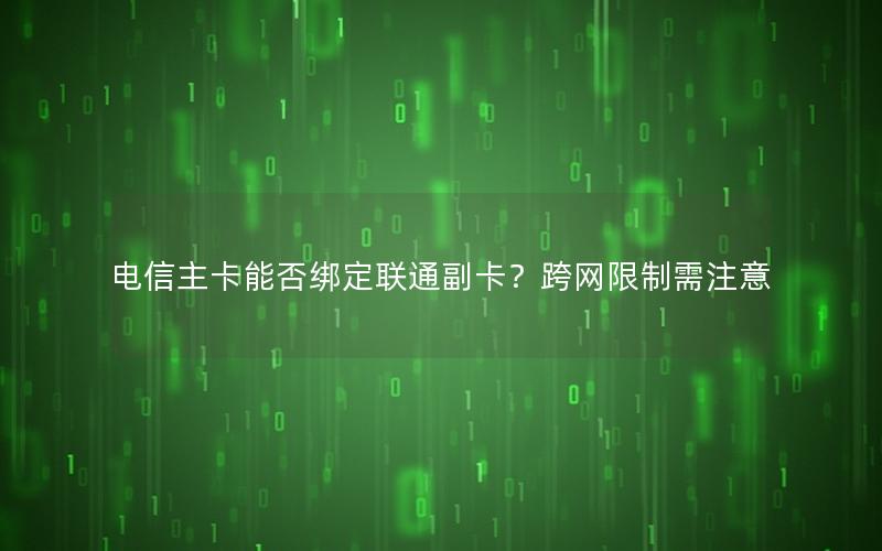 电信主卡能否绑定联通副卡？跨网限制需注意