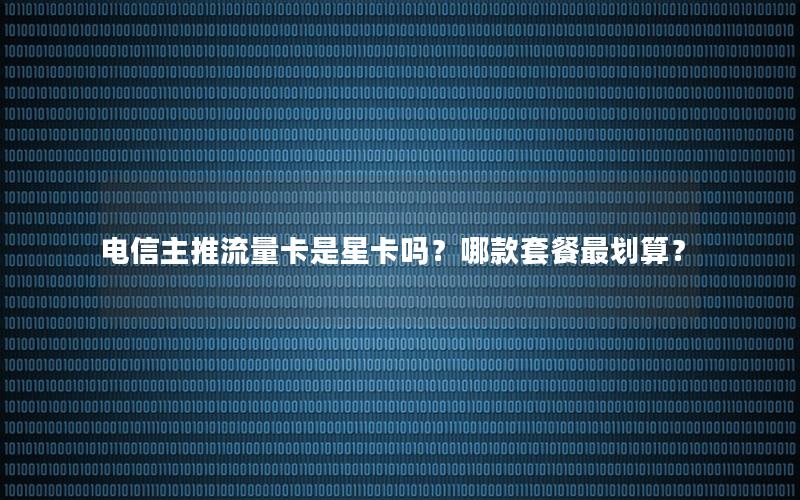 电信主推流量卡是星卡吗？哪款套餐最划算？