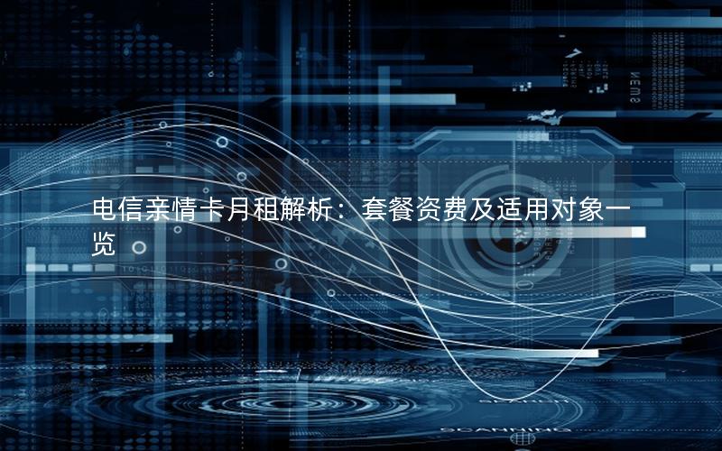 电信亲情卡月租解析：套餐资费及适用对象一览