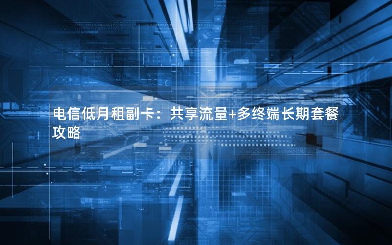 电信低月租副卡：共享流量+多终端长期套餐攻略
