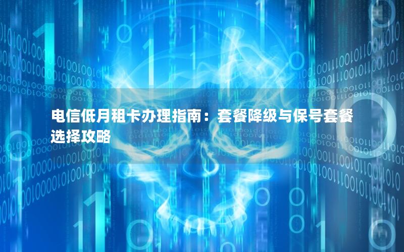 电信低月租卡办理指南：套餐降级与保号套餐选择攻略