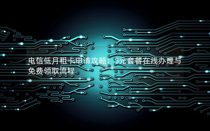 电信低月租卡申请攻略：5元套餐在线办理与免费领取流程