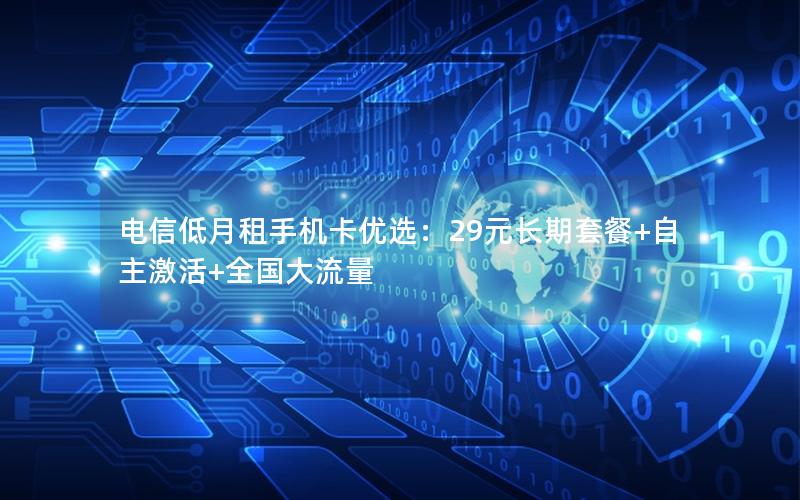 电信低月租手机卡优选：29元长期套餐+自主激活+全国大流量