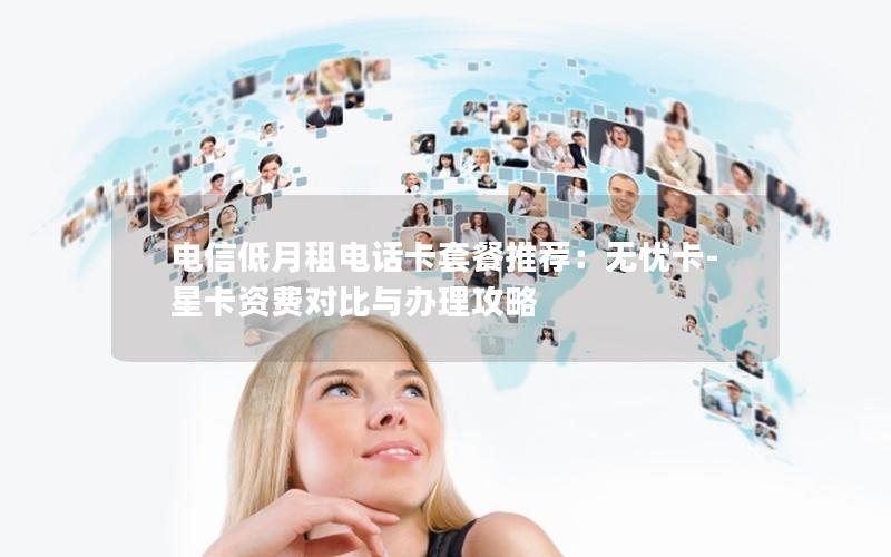 电信低月租电话卡套餐推荐：无忧卡-星卡资费对比与办理攻略