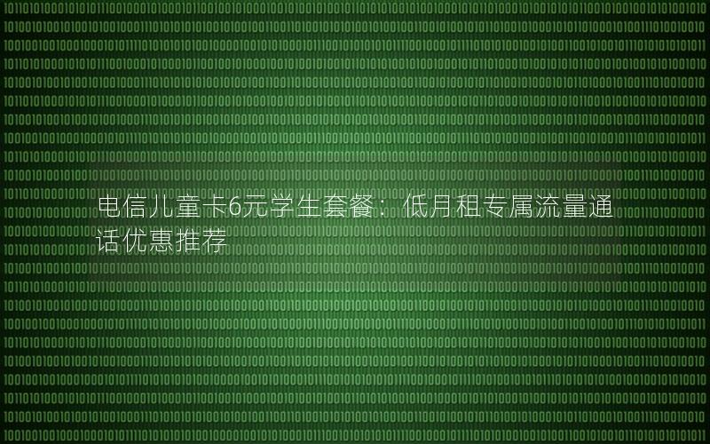 电信儿童卡6元学生套餐：低月租专属流量通话优惠推荐