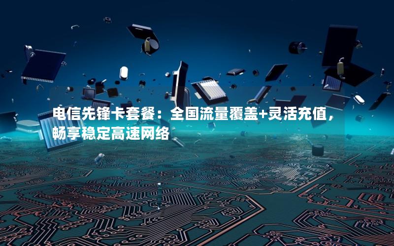 电信先锋卡套餐：全国流量覆盖+灵活充值，畅享稳定高速网络