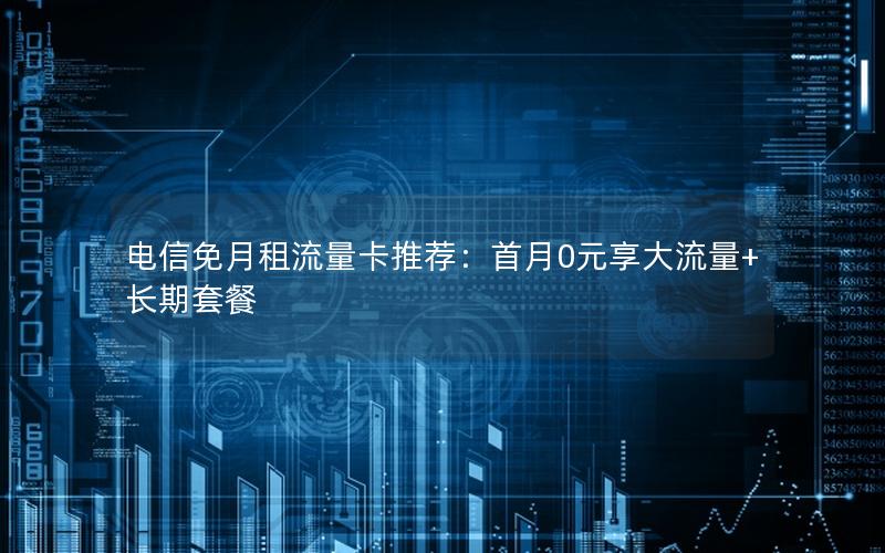 电信免月租流量卡推荐：首月0元享大流量+长期套餐
