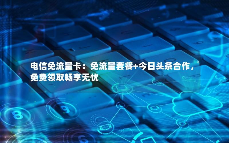 电信免流量卡：免流量套餐+今日头条合作，免费领取畅享无忧