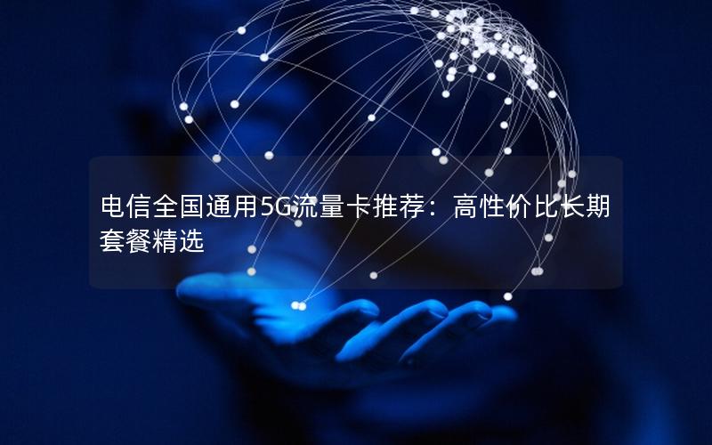 电信全国通用5G流量卡推荐：高性价比长期套餐精选