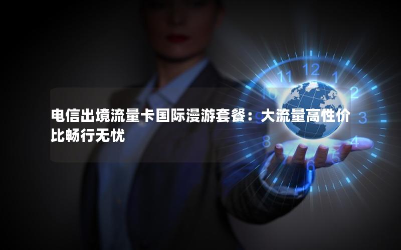 电信出境流量卡国际漫游套餐：大流量高性价比畅行无忧