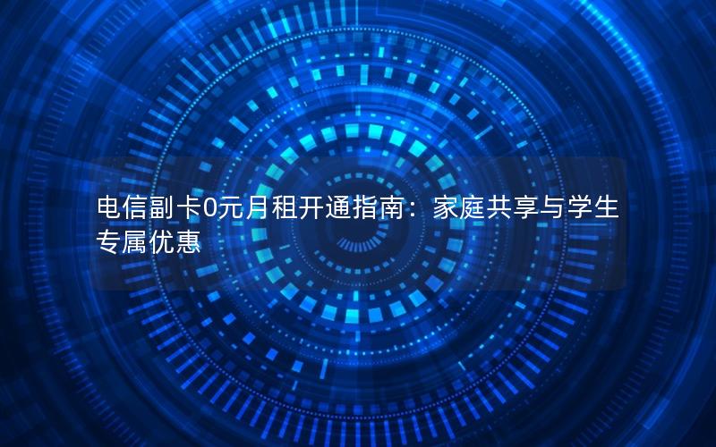 电信副卡0元月租开通指南：家庭共享与学生专属优惠
