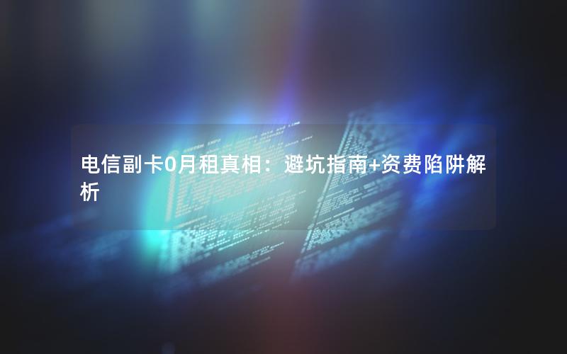 电信副卡0月租真相：避坑指南+资费陷阱解析