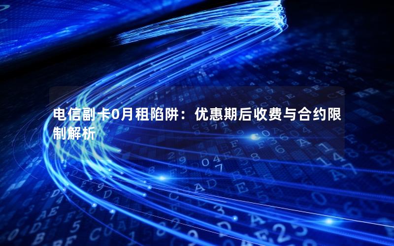 电信副卡0月租陷阱：优惠期后收费与合约限制解析