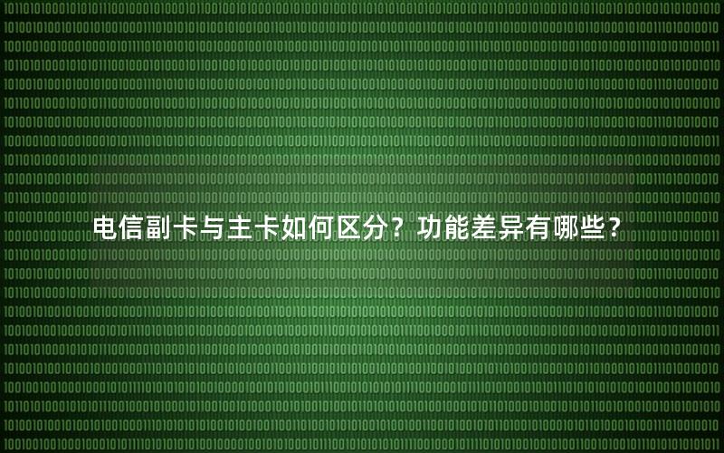 电信副卡与主卡如何区分？功能差异有哪些？