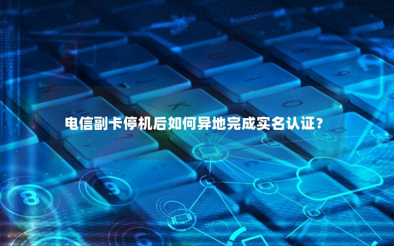 电信副卡停机后如何异地完成实名认证？