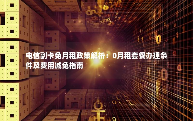 电信副卡免月租政策解析：0月租套餐办理条件及费用减免指南