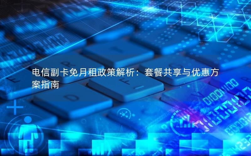 电信副卡免月租政策解析：套餐共享与优惠方案指南