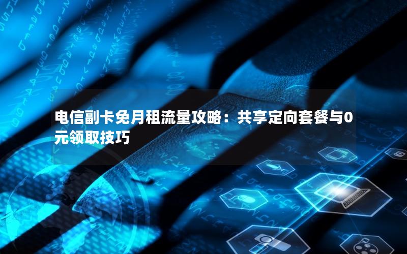 电信副卡免月租流量攻略：共享定向套餐与0元领取技巧