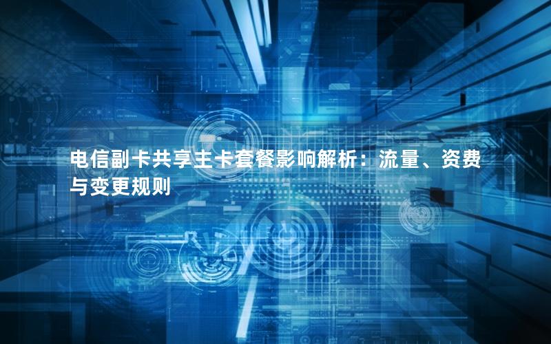 电信副卡共享主卡套餐影响解析：流量、资费与变更规则
