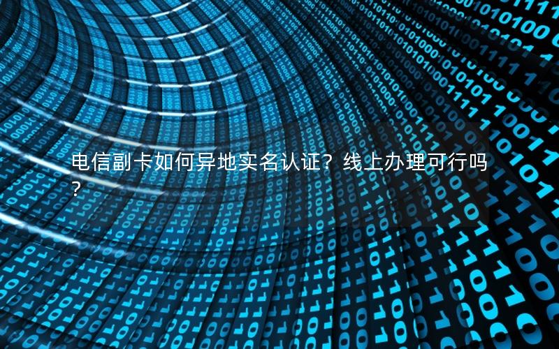 电信副卡如何异地实名认证？线上办理可行吗？