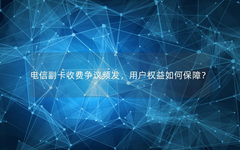 电信副卡收费争议频发，用户权益如何保障？
