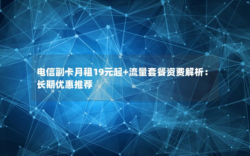 电信副卡月租19元起+流量套餐资费解析：长期优惠推荐